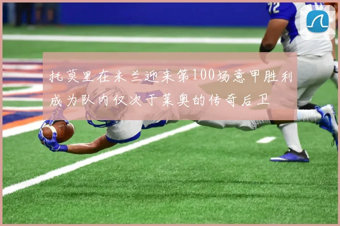 托莫里在米兰迎来第100场意甲胜利成为队内仅次于莱奥的传奇后卫
