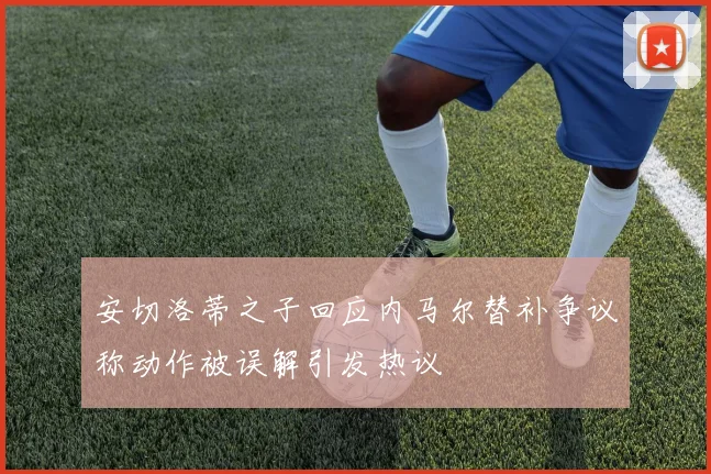 安切洛蒂之子回应内马尔替补争议称动作被误解引发热议