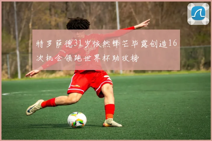 特罗萨德31岁依然锋芒毕露创造16次机会领跑世界杯助攻榜