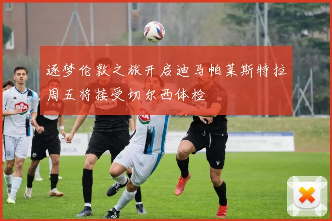 逐梦伦敦之旅开启迪马帕莱斯特拉周五将接受切尔西体检