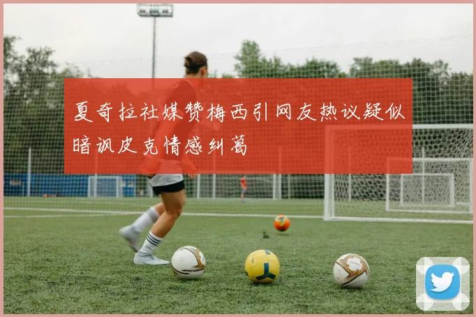 夏奇拉社媒赞梅西引网友热议疑似暗讽皮克情感纠葛