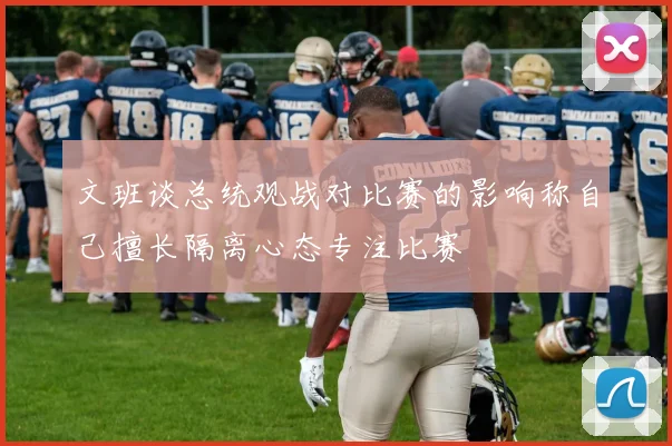 文班谈总统观战对比赛的影响称自己擅长隔离心态专注比赛
