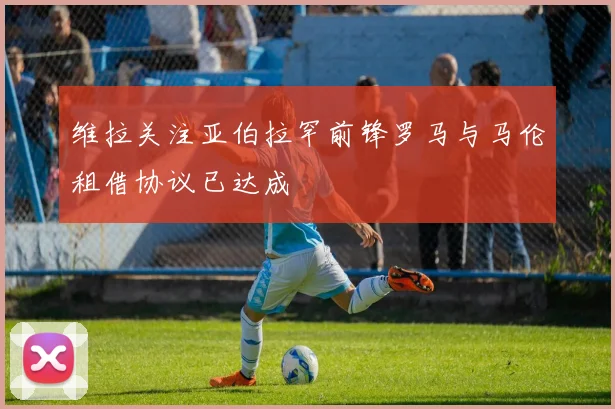 维拉关注亚伯拉罕前锋罗马与马伦租借协议已达成