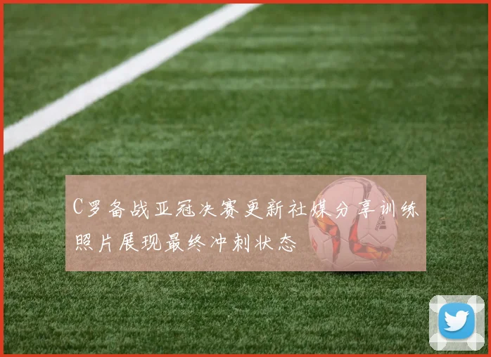 C罗备战亚冠决赛更新社媒分享训练照片展现最终冲刺状态
