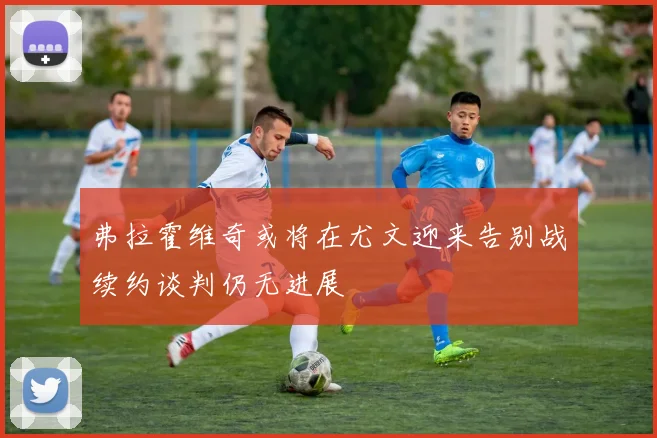 弗拉霍维奇或将在尤文迎来告别战续约谈判仍无进展