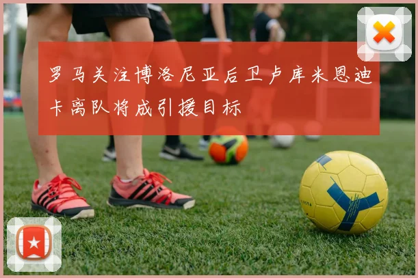 罗马关注博洛尼亚后卫卢库米恩迪卡离队将成引援目标