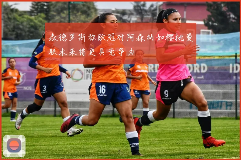 森德罗斯称欧冠对阿森纳如樱桃曼联未来将更具竞争力