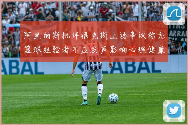 阿里纳斯批评福克斯上场争议称无篮球经验者不应发声影响心理健康