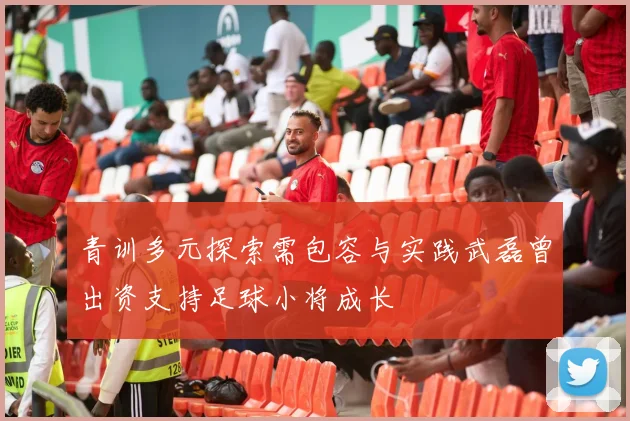青训多元探索需包容与实践武磊曾出资支持足球小将成长