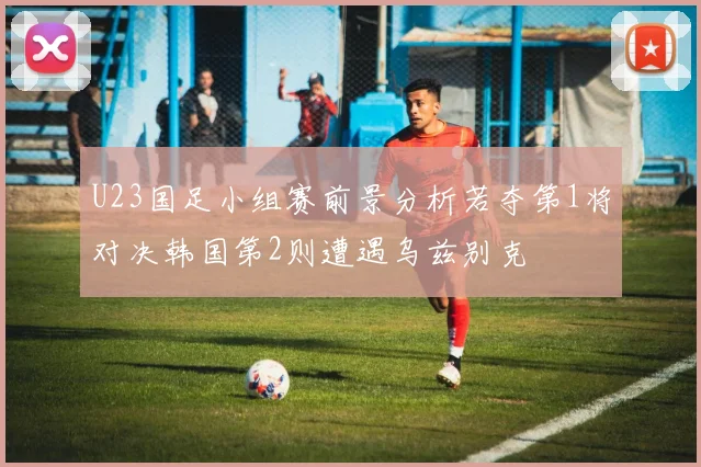 U23国足小组赛前景分析若夺第1将对决韩国第2则遭遇乌兹别克
