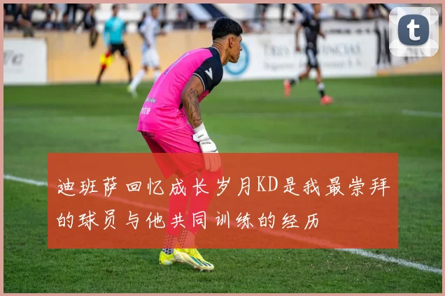 迪班萨回忆成长岁月KD是我最崇拜的球员与他共同训练的经历