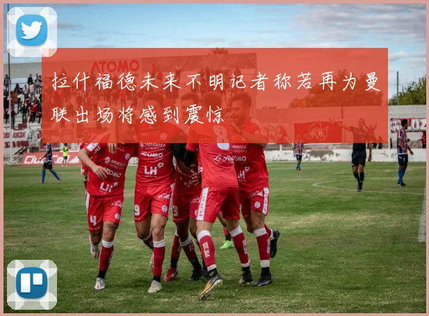 拉什福德未来不明记者称若再为曼联出场将感到震惊