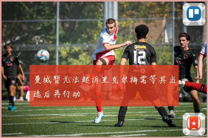 曼城暂无法起诉里克尔梅需等其当选后再行动
