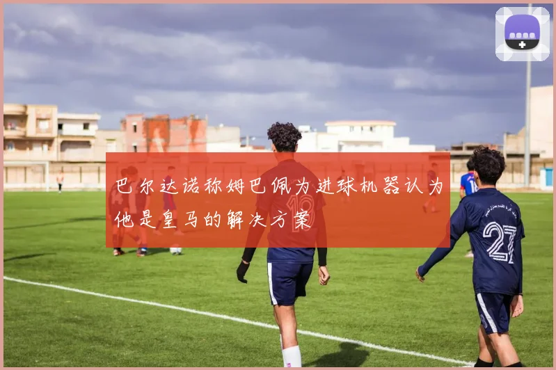 巴尔达诺称姆巴佩为进球机器认为他是皇马的解决方案