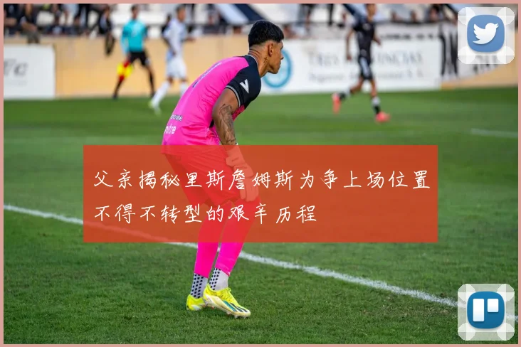 父亲揭秘里斯詹姆斯为争上场位置不得不转型的艰辛历程