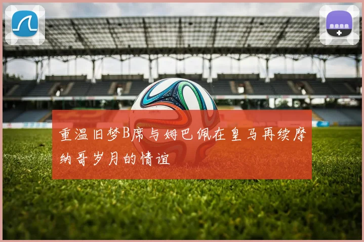 重温旧梦B席与姆巴佩在皇马再续摩纳哥岁月的情谊